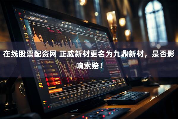 在线股票配资网 正威新材更名为九鼎新材，是否影响索赔！