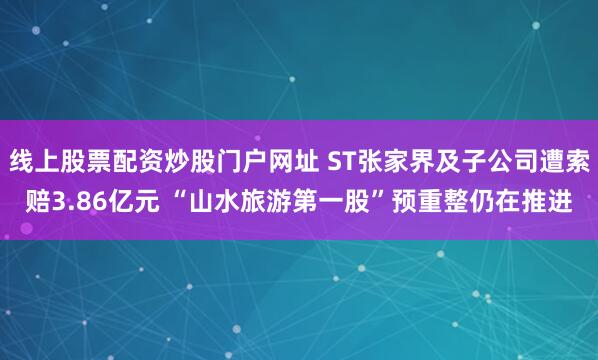 线上股票配资炒股门户网址 ST张家界及子公司遭索赔3.86亿元 “山水旅游第一股”预重整仍在推进