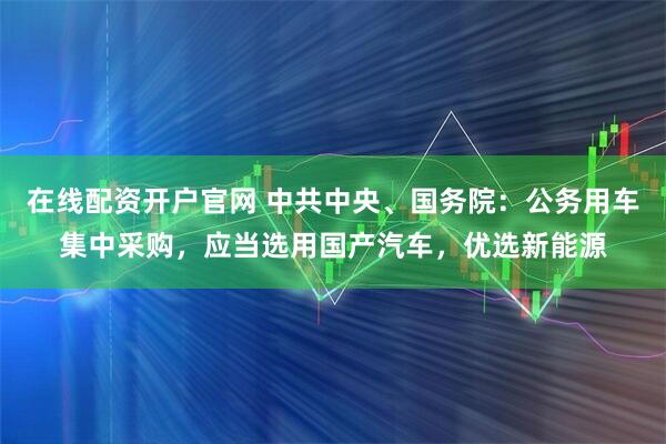 在线配资开户官网 中共中央、国务院：公务用车集中采购，应当选用国产汽车，优选新能源