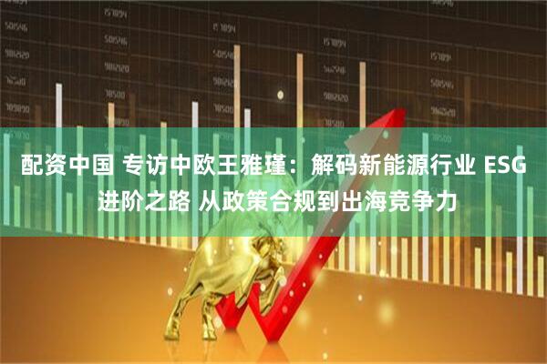 配资中国 专访中欧王雅瑾：解码新能源行业 ESG 进阶之路 从政策合规到出海竞争力