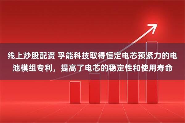 线上炒股配资 孚能科技取得恒定电芯预紧力的电池模组专利，提高了电芯的稳定性和使用寿命