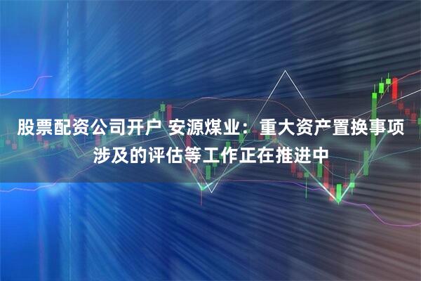 股票配资公司开户 安源煤业：重大资产置换事项涉及的评估等工作正在推进中