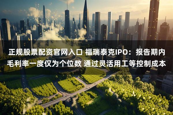 正规股票配资官网入口 福瑞泰克IPO：报告期内毛利率一度仅为个位数 通过灵活用工等控制成本