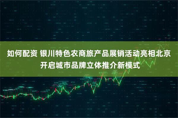 如何配资 银川特色农商旅产品展销活动亮相北京 开启城市品牌立体推介新模式