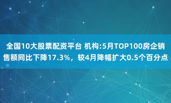 全国10大股票配资平台 机构:5月TOP100房企销售额同比下降17.3%，较4月降幅扩大0.5个百分点