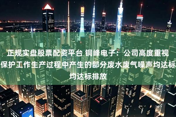 正规实盘股票配资平台 铜峰电子：公司高度重视环境保护工作生产过程中产生的部分废水废气噪声均达标排放