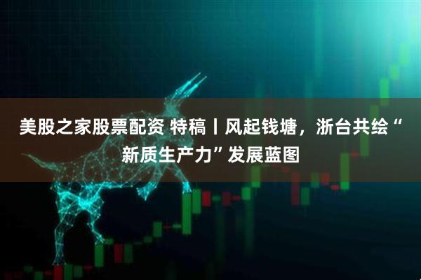 美股之家股票配资 特稿丨风起钱塘，浙台共绘“新质生产力”发展蓝图