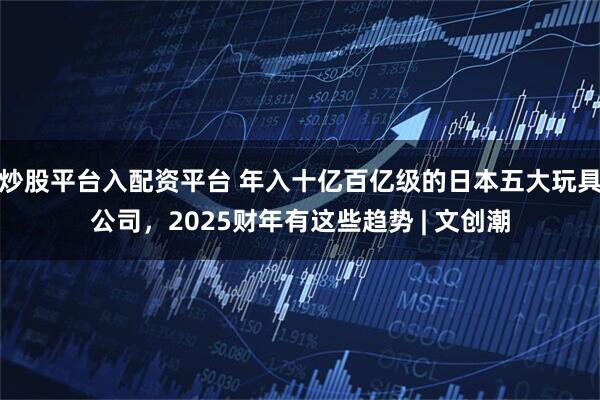 炒股平台入配资平台 年入十亿百亿级的日本五大玩具公司，2025财年有这些趋势 | 文创潮