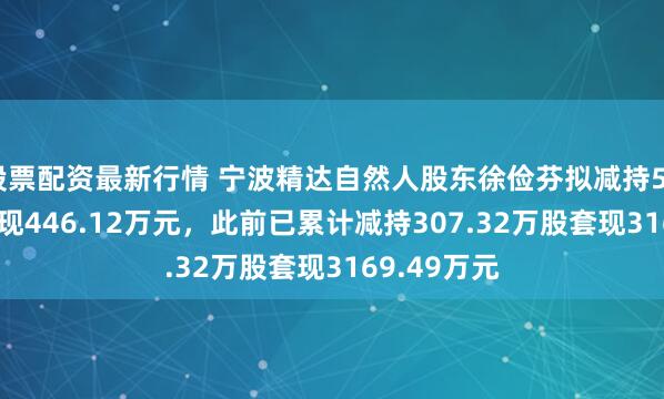 股票配资最新行情 宁波精达自然人股东徐俭芬拟减持50.24万股套现446.12万元，此前已累计减持307.32万股套现3169.49万元