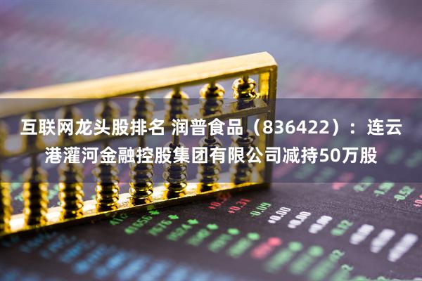 互联网龙头股排名 润普食品（836422）：连云港灌河金融控股集团有限公司减持50万股
