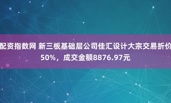 配资指数网 新三板基础层公司佳汇设计大宗交易折价50%，成交金额8876.97元