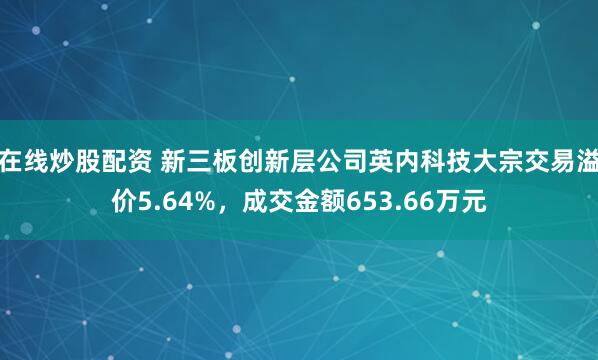 在线炒股配资 新三板创新层公司英内科技大宗交易溢价5.64%，成交金额653.66万元