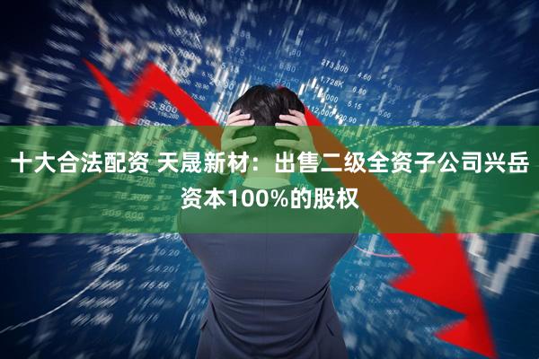 十大合法配资 天晟新材：出售二级全资子公司兴岳资本100%的股权