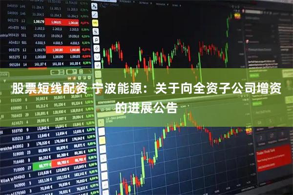 股票短线配资 宁波能源：关于向全资子公司增资的进展公告