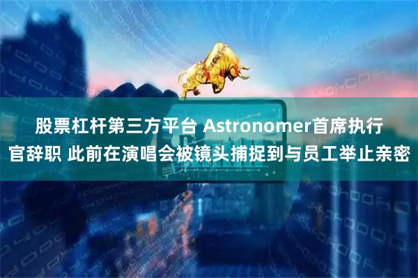 股票杠杆第三方平台 Astronomer首席执行官辞职 此前在演唱会被镜头捕捉到与员工举止亲密