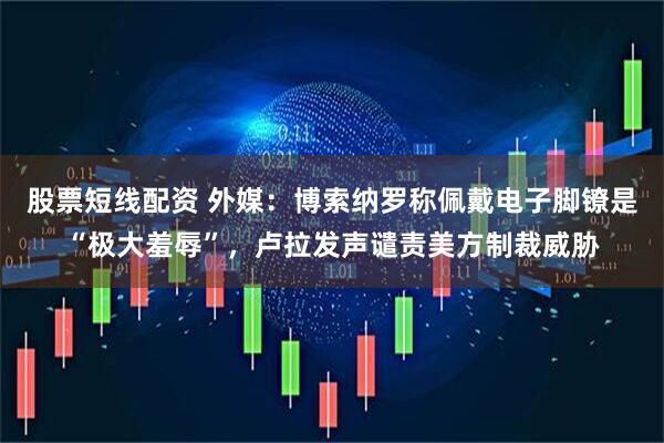 股票短线配资 外媒：博索纳罗称佩戴电子脚镣是“极大羞辱”，卢拉发声谴责美方制裁威胁