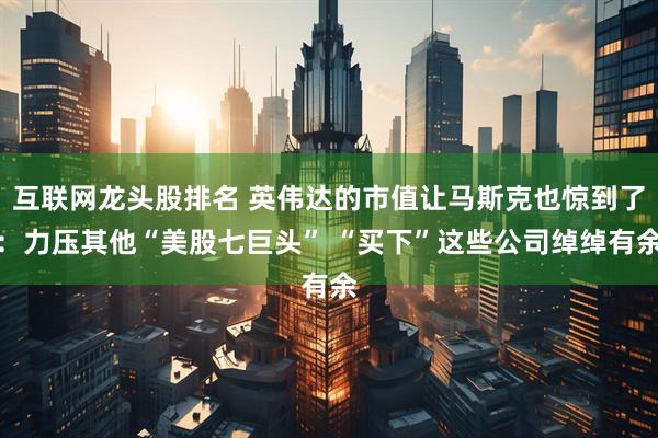 互联网龙头股排名 英伟达的市值让马斯克也惊到了：力压其他“美股七巨头” “买下”这些公司绰绰有余