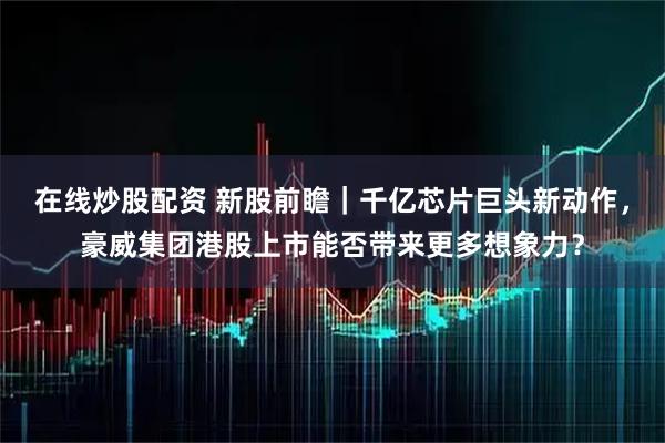 在线炒股配资 新股前瞻｜千亿芯片巨头新动作，豪威集团港股上市能否带来更多想象力？