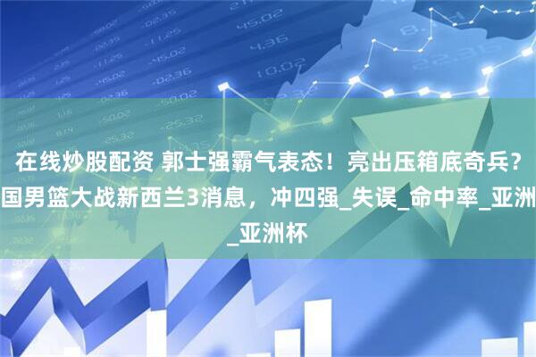 在线炒股配资 郭士强霸气表态！亮出压箱底奇兵？中国男篮大战新西兰3消息，冲四强_失误_命中率_亚洲杯