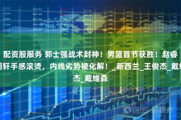 配资股服务 郭士强战术封神！男篮首节获胜！赵睿胡明轩手感滚烫，内线劣势被化解！_新西兰_王俊杰_戴维森